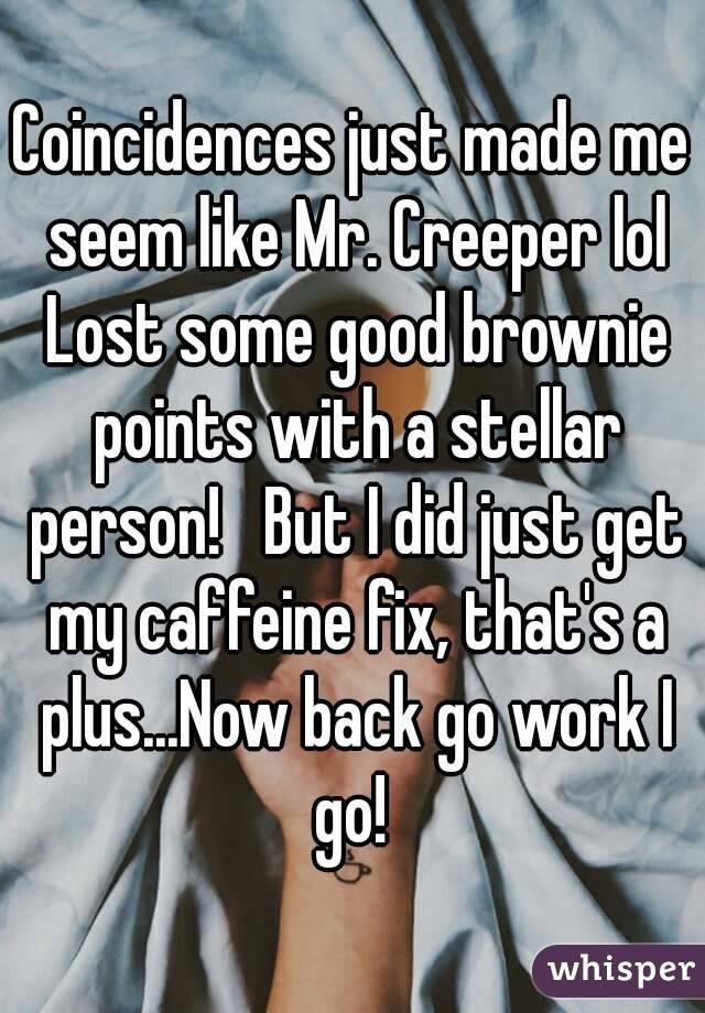Coincidences just made me seem like Mr. Creeper lol Lost some good brownie points with a stellar person!   But I did just get my caffeine fix, that's a plus...Now back go work I go! 