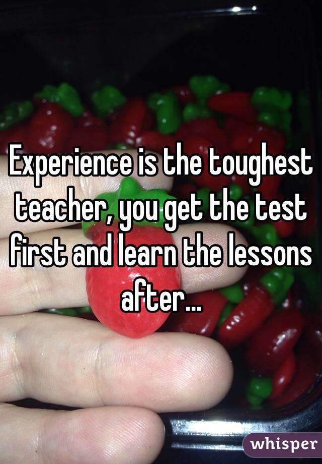 Experience is the toughest teacher, you get the test first and learn the lessons after...