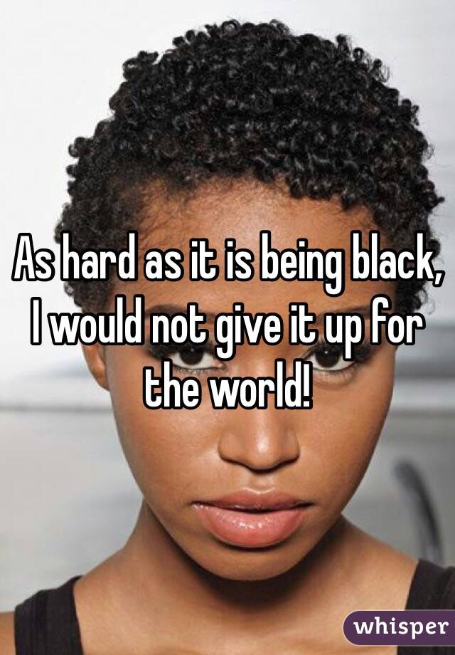 As hard as it is being black, I would not give it up for the world! 
