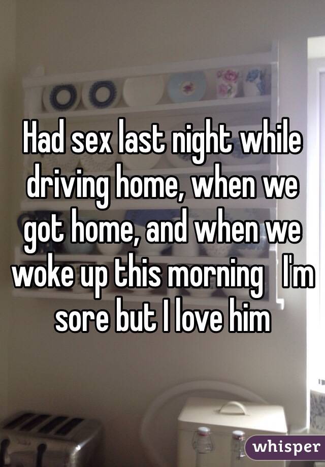 Had sex last night while driving home, when we got home, and when we woke up this morning   I'm sore but I love him 