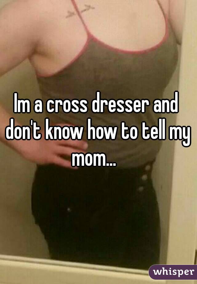 Im a cross dresser and don't know how to tell my mom...  