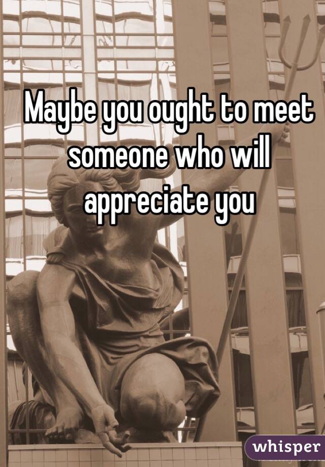 Maybe you ought to meet someone who will appreciate you 