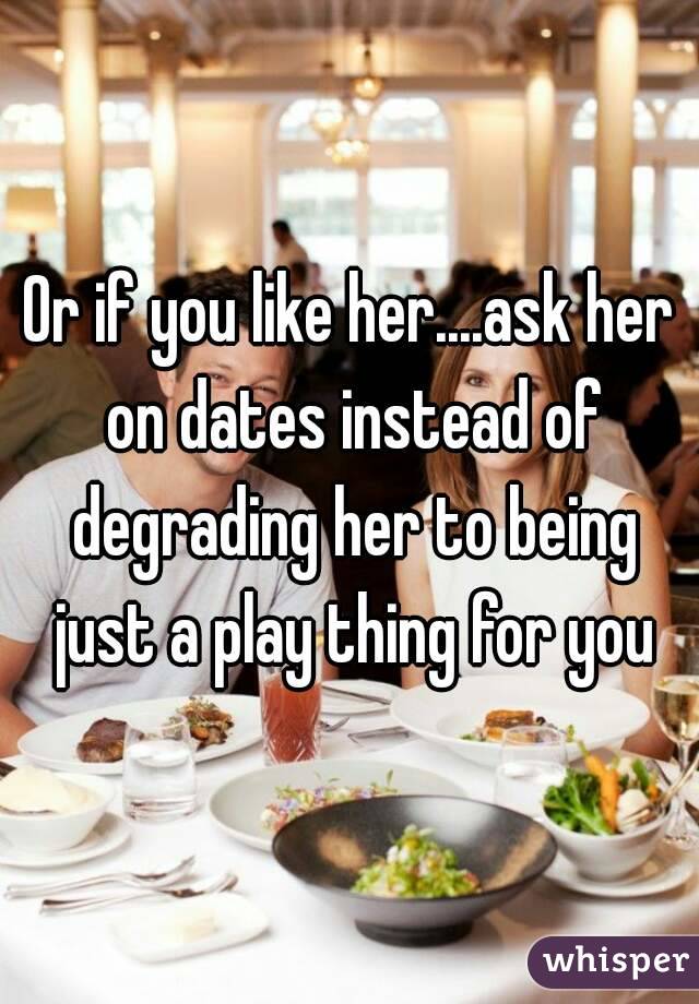 Or if you like her....ask her on dates instead of degrading her to being just a play thing for you