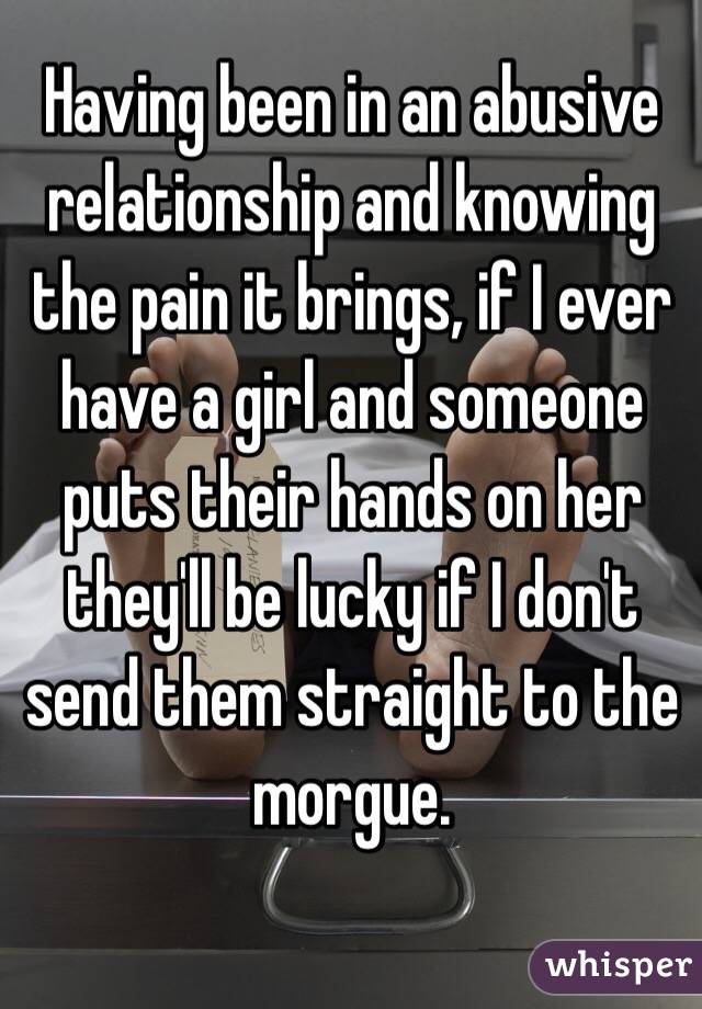 Having been in an abusive relationship and knowing the pain it brings, if I ever have a girl and someone puts their hands on her they'll be lucky if I don't send them straight to the morgue.