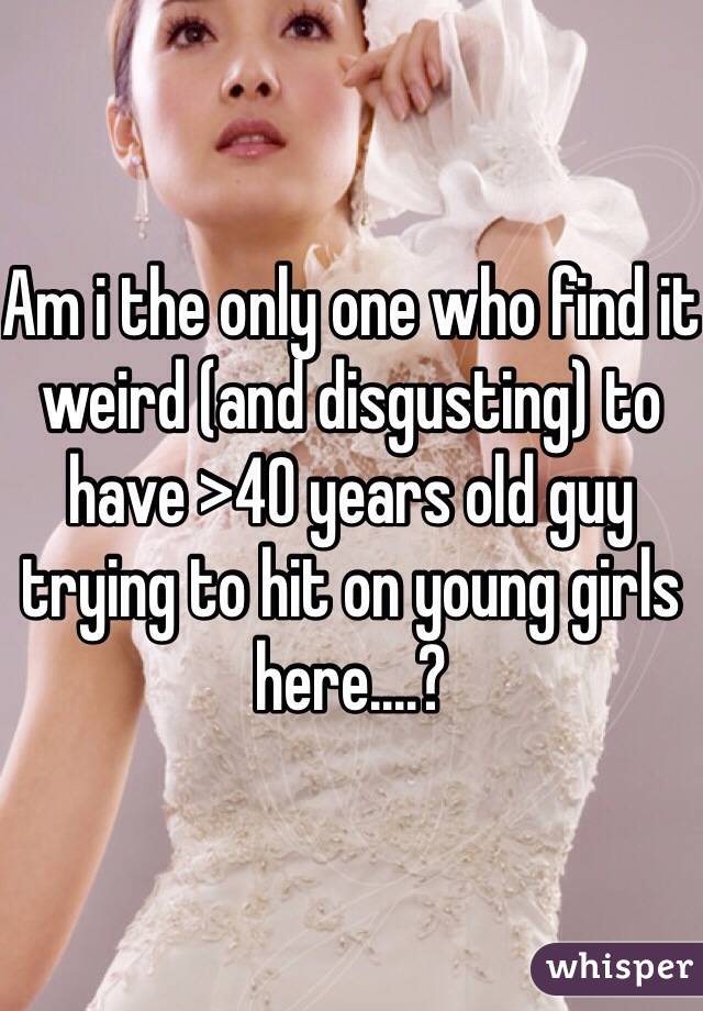 Am i the only one who find it weird (and disgusting) to have >40 years old guy trying to hit on young girls here....?