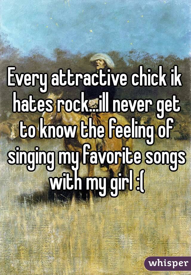 Every attractive chick ik hates rock...ill never get to know the feeling of singing my favorite songs with my girl :(