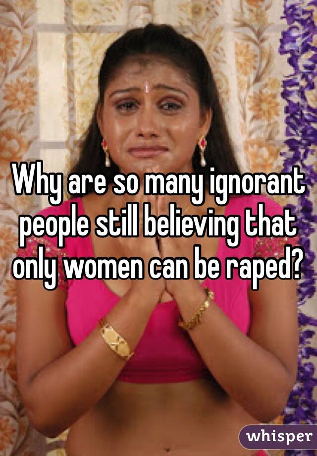 Why are so many ignorant people still believing that only women can be raped?