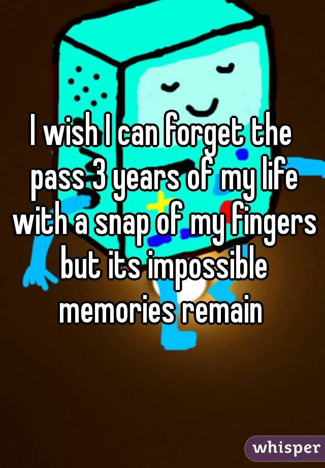 I wish I can forget the pass 3 years of my life with a snap of my fingers but its impossible memories remain 