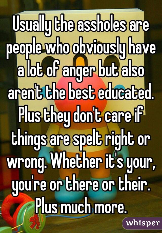Usually the assholes are people who obviously have a lot of anger but also aren't the best educated. Plus they don't care if things are spelt right or wrong. Whether it's your, you're or there or their. Plus much more. 