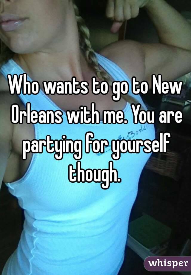 Who wants to go to New Orleans with me. You are partying for yourself though. 