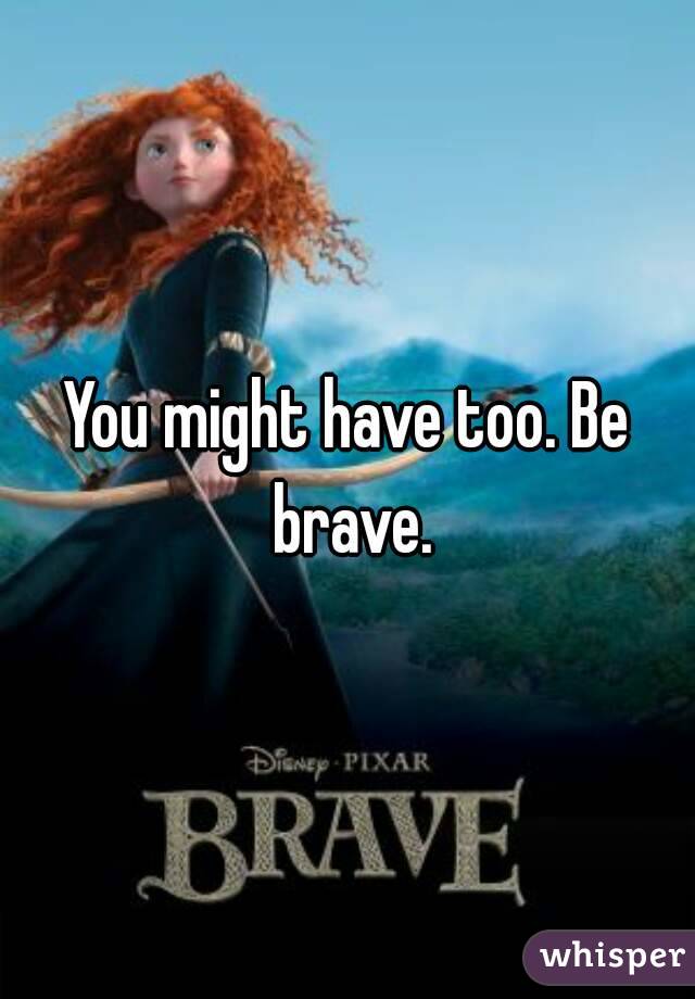 You might have too. Be brave.