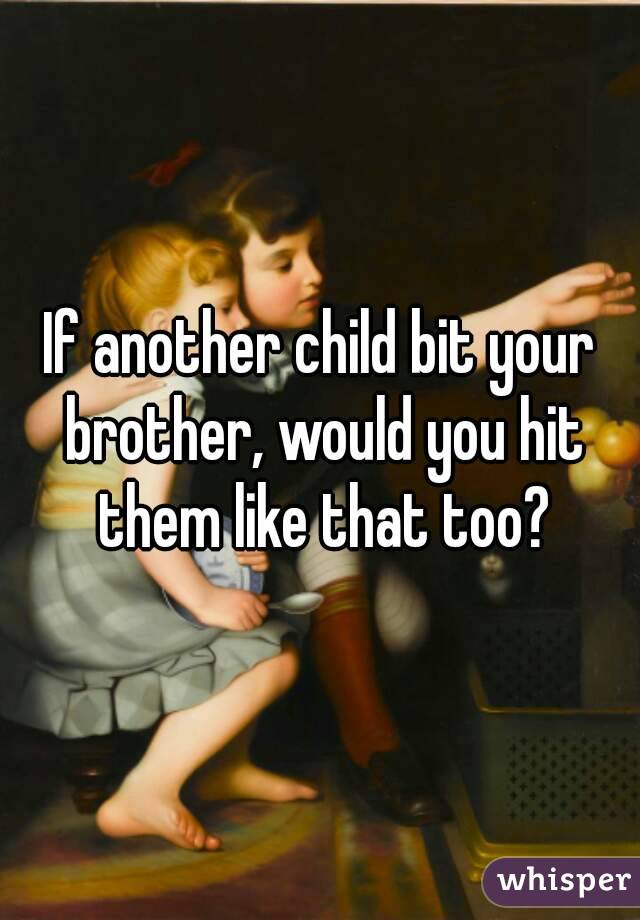 If another child bit your brother, would you hit them like that too?