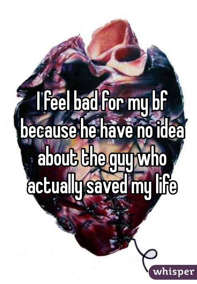 I feel bad for my bf because he have no idea about the guy who actually saved my life