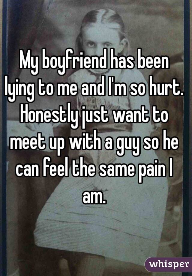My boyfriend has been lying to me and I'm so hurt. Honestly just want to meet up with a guy so he can feel the same pain I am.
