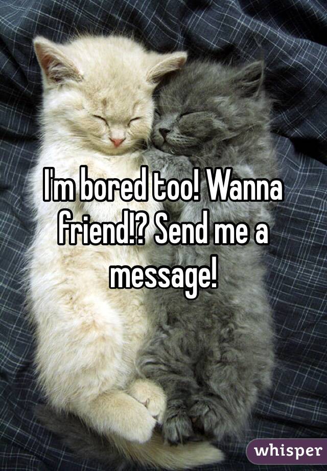 I'm bored too! Wanna friend!? Send me a message!