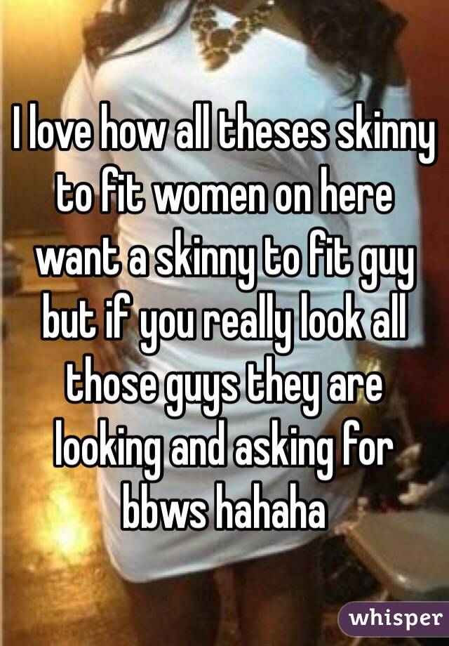 I love how all theses skinny to fit women on here want a skinny to fit guy but if you really look all those guys they are looking and asking for bbws hahaha