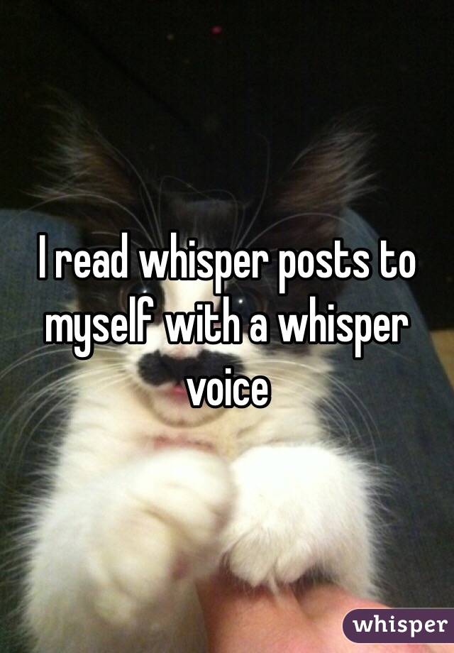 I read whisper posts to myself with a whisper voice 
