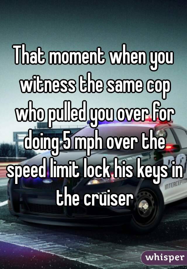 That moment when you witness the same cop who pulled you over for doing 5 mph over the speed limit lock his keys in the cruiser