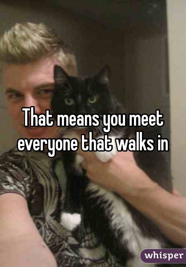 That means you meet everyone that walks in