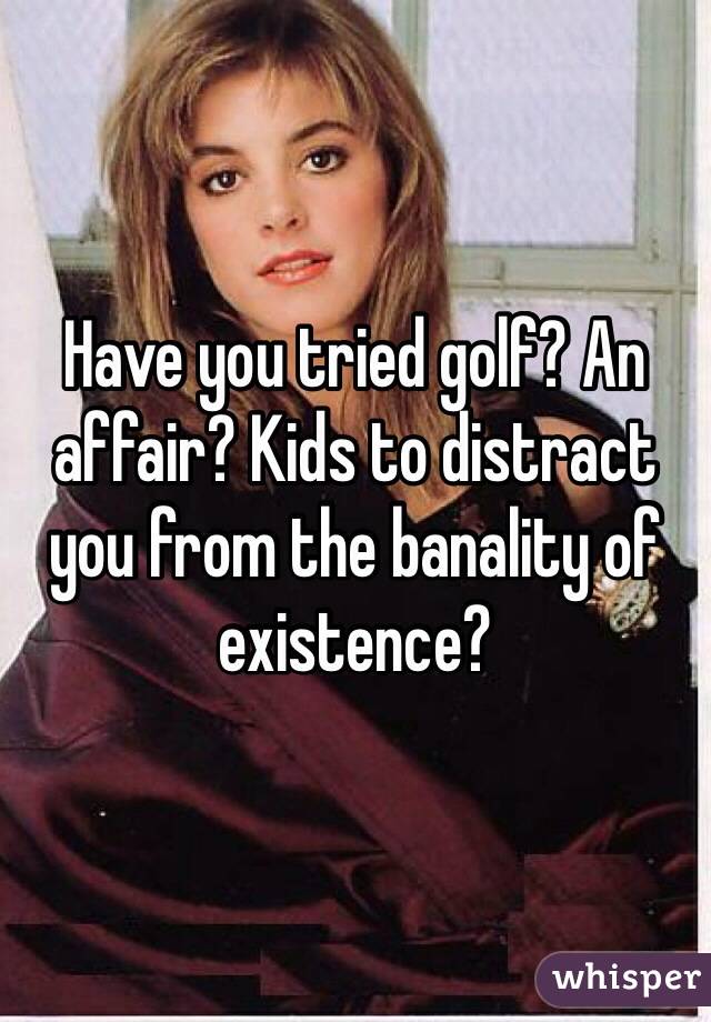Have you tried golf? An affair? Kids to distract you from the banality of existence?