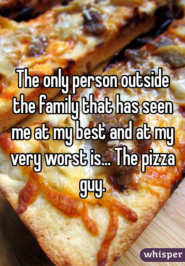 The only person outside the family that has seen me at my best and at my very worst is... The pizza guy.
