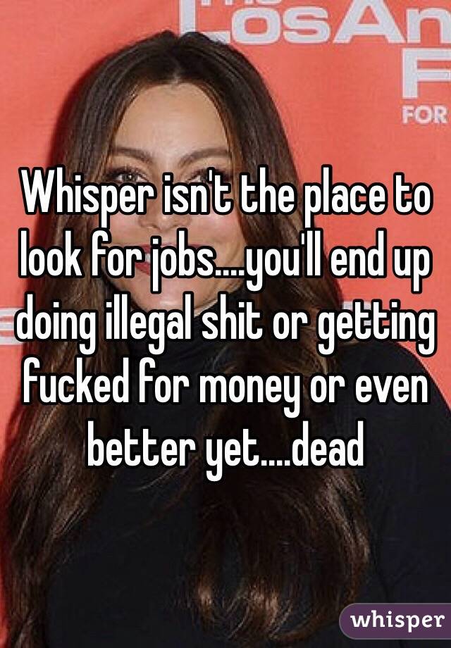 Whisper isn't the place to look for jobs....you'll end up doing illegal shit or getting fucked for money or even better yet....dead