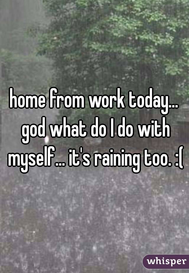home from work today... god what do I do with myself... it's raining too. :(