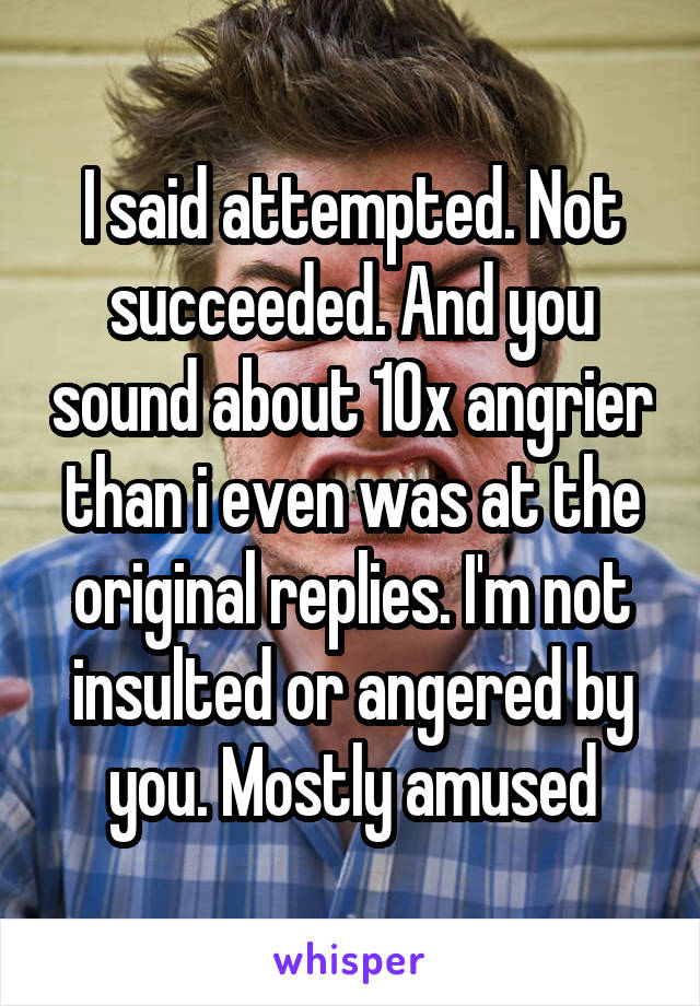 I said attempted. Not succeeded. And you sound about 10x angrier than i even was at the original replies. I'm not insulted or angered by you. Mostly amused