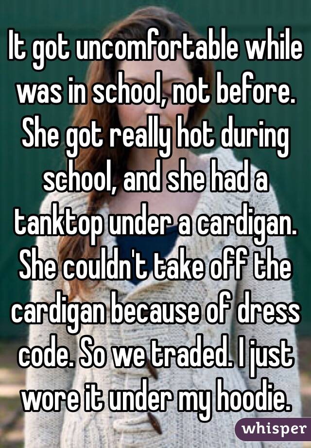 It got uncomfortable while was in school, not before. She got really hot during school, and she had a tanktop under a cardigan. She couldn't take off the cardigan because of dress code. So we traded. I just wore it under my hoodie.