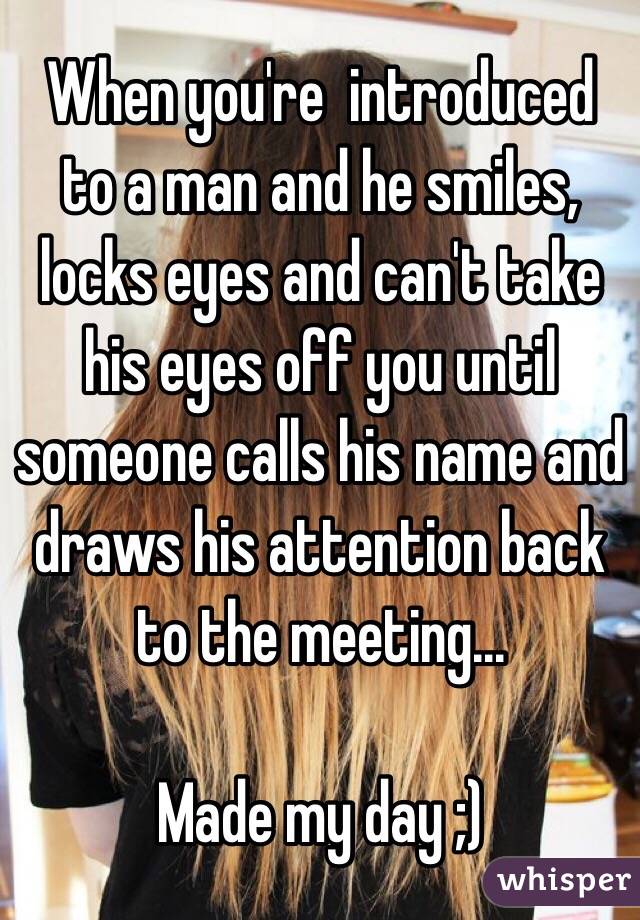 When you're  introduced to a man and he smiles, locks eyes and can't take his eyes off you until someone calls his name and draws his attention back to the meeting...

Made my day ;)