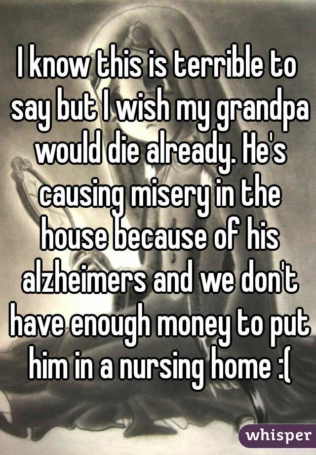 I know this is terrible to say but I wish my grandpa would die already. He's causing misery in the house because of his alzheimers and we don't have enough money to put him in a nursing home :(
