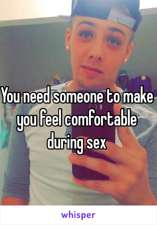 You need someone to make you feel comfortable during sex 
