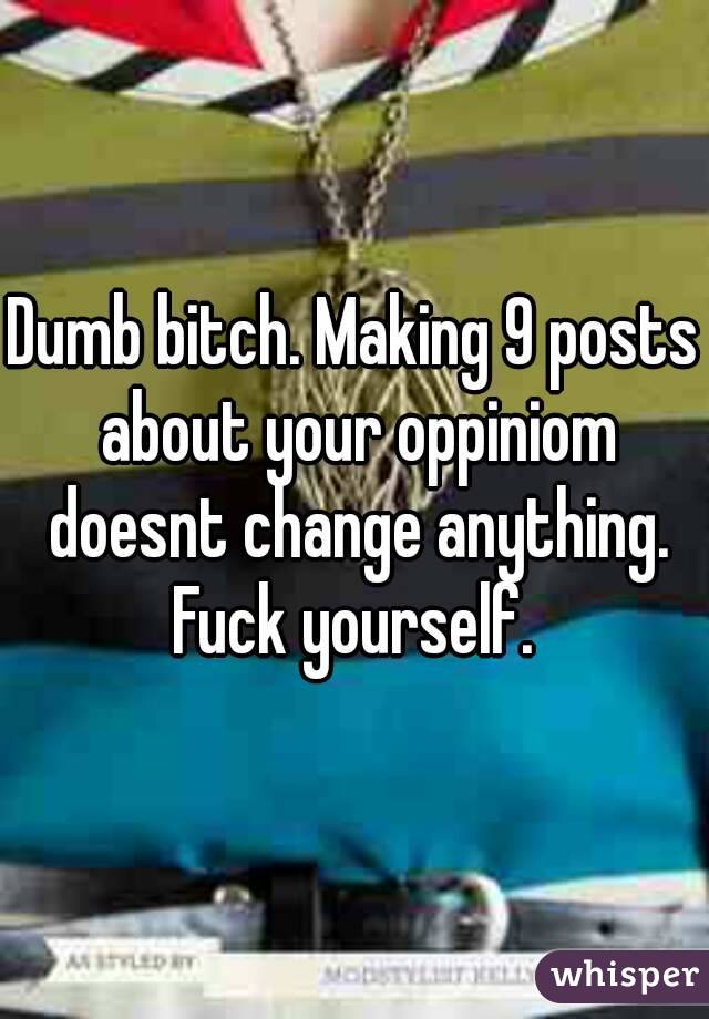 Dumb bitch. Making 9 posts about your oppiniom doesnt change anything. Fuck yourself. 