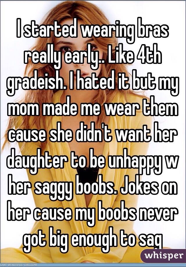 I started wearing bras really early.. Like 4th gradeish. I hated it but my mom made me wear them cause she didn't want her daughter to be unhappy w her saggy boobs. Jokes on her cause my boobs never got big enough to sag