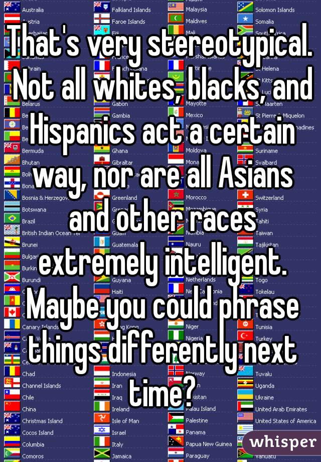 That's very stereotypical. Not all whites, blacks, and Hispanics act a certain way, nor are all Asians and other races extremely intelligent. Maybe you could phrase things differently next time?