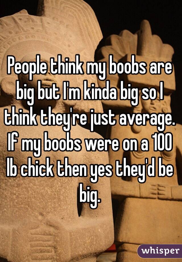 People think my boobs are big but I'm kinda big so I think they're just average. If my boobs were on a 100 lb chick then yes they'd be big. 
