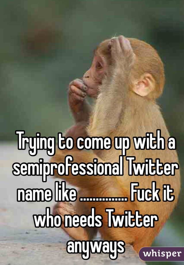 Trying to come up with a semiprofessional Twitter name like ............... Fuck it who needs Twitter anyways 