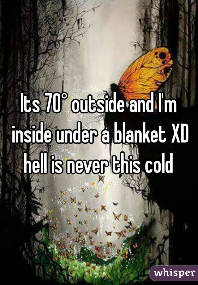 Its 70° outside and I'm inside under a blanket XD hell is never this cold 