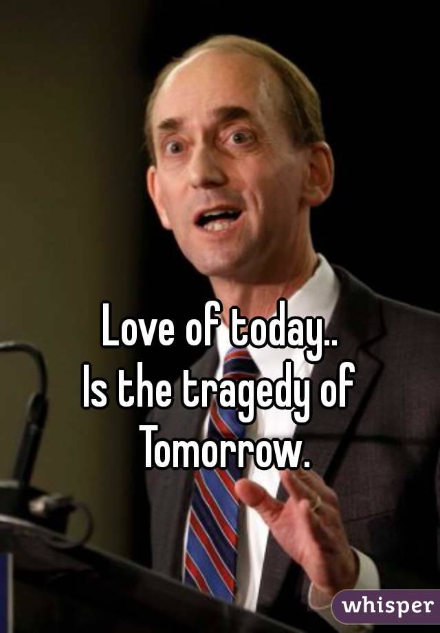 Love of today..
Is the tragedy of Tomorrow.