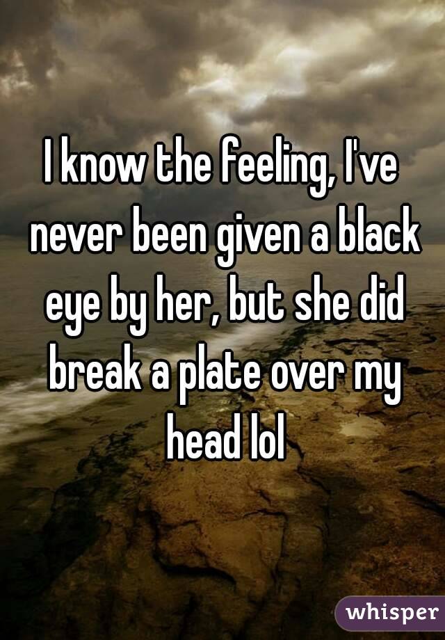 I know the feeling, I've never been given a black eye by her, but she did break a plate over my head lol