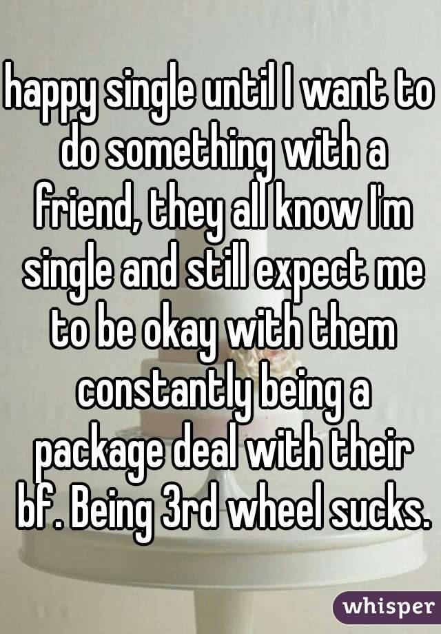 happy single until I want to do something with a friend, they all know I'm single and still expect me to be okay with them constantly being a package deal with their bf. Being 3rd wheel sucks.