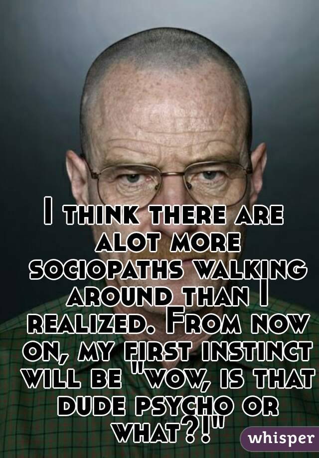 I think there are alot more sociopaths walking around than I realized. From now on, my first instinct will be "wow, is that dude psycho or what?!"