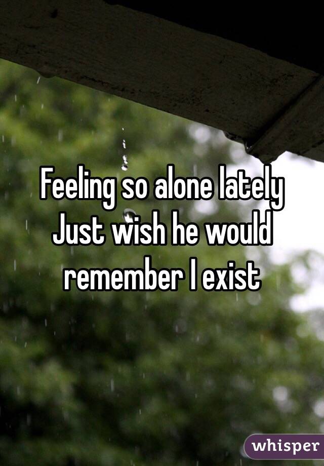 Feeling so alone lately 
Just wish he would remember I exist 