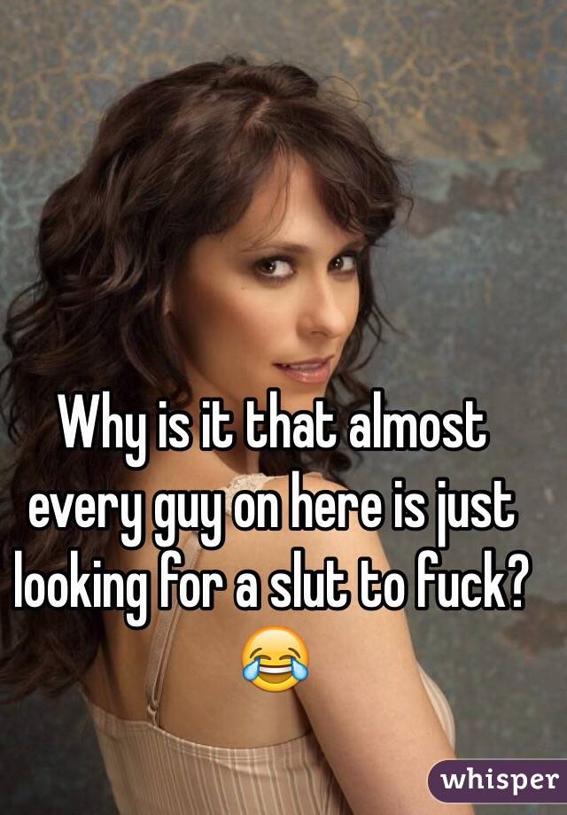 Why is it that almost every guy on here is just looking for a slut to fuck? 😂