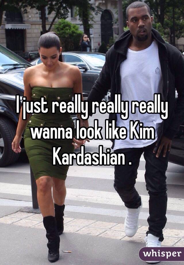 I just really really really wanna look like Kim Kardashian .