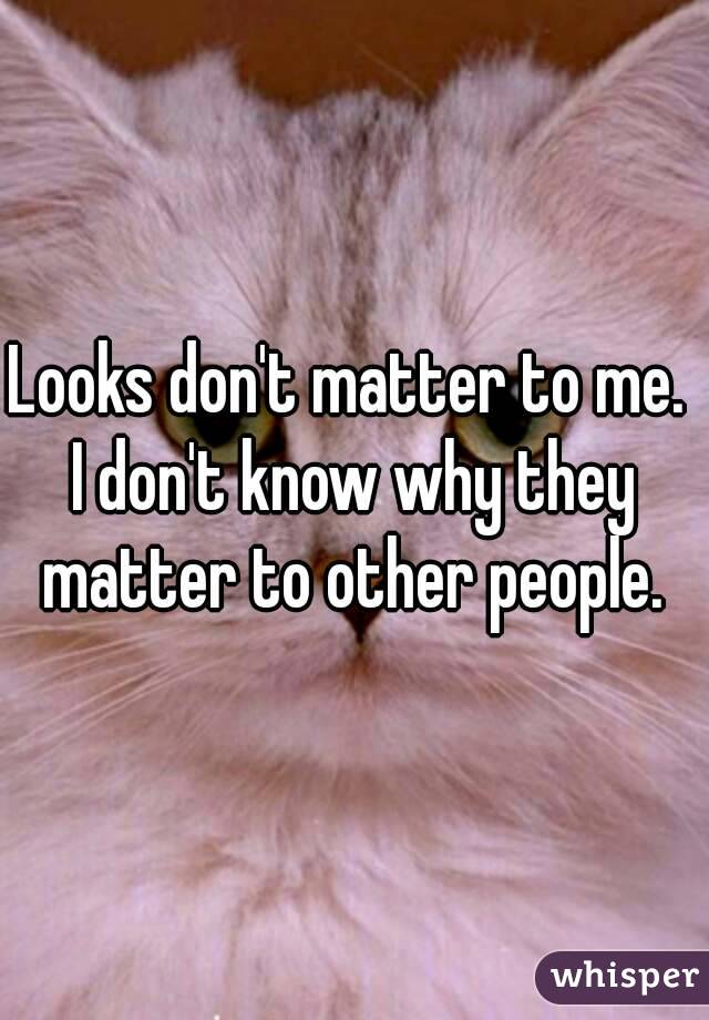 Looks don't matter to me. 
I don't know why they matter to other people. 