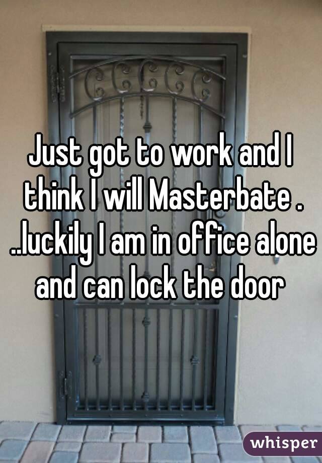 Just got to work and I think I will Masterbate . ..luckily I am in office alone and can lock the door 