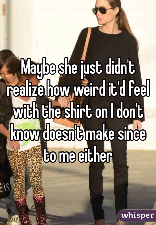 Maybe she just didn't realize how weird it'd feel with the shirt on I don't know doesn't make since to me either