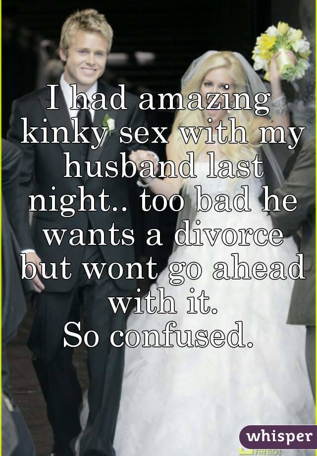 I had amazing kinky sex with my husband last night.. too bad he wants a divorce but wont go ahead with it.
So confused.