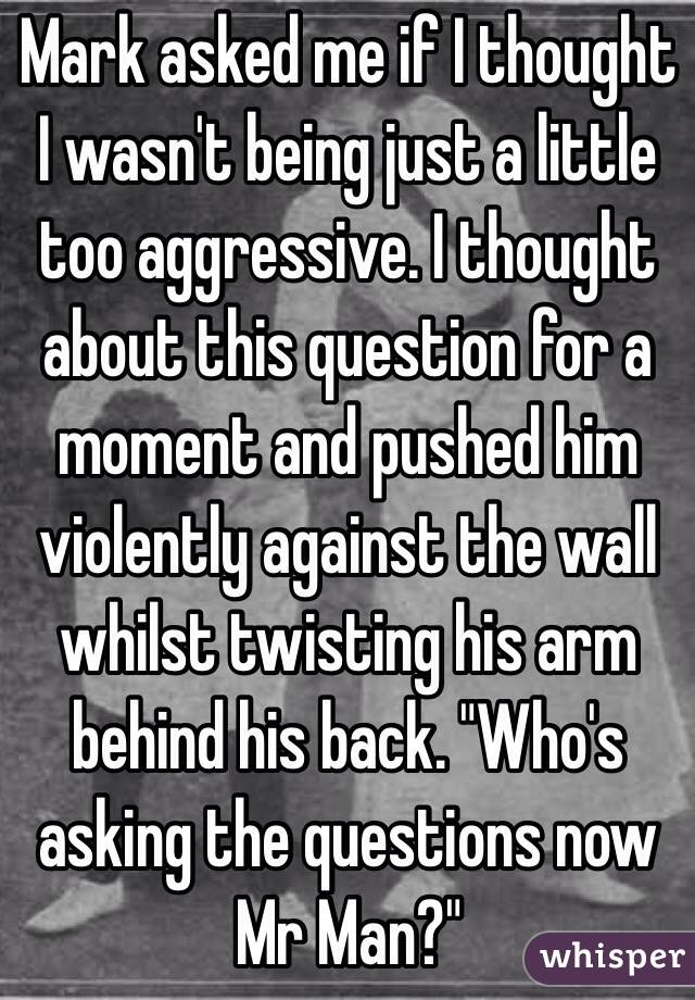 Mark asked me if I thought I wasn't being just a little too aggressive. I thought about this question for a moment and pushed him violently against the wall whilst twisting his arm behind his back. "Who's asking the questions now Mr Man?"